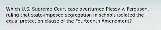 Which U.S. Supreme Court case overturned Plessy v. Ferguson, ruling that state-imposed segregation in schools isolated the equal protection clause of the Fourteenth Amendment?