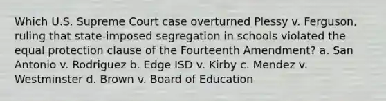 Which U.S. Supreme Court case overturned Plessy v. Ferguson, ruling that state-imposed segregation in schools violated the equal protection clause of the Fourteenth Amendment? a. San Antonio v. Rodriguez b. Edge ISD v. Kirby c. Mendez v. Westminster d. Brown v. Board of Education