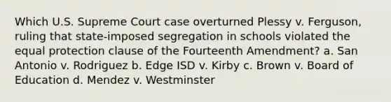 Which U.S. Supreme Court case overturned Plessy v. Ferguson, ruling that state-imposed segregation in schools violated the equal protection clause of the Fourteenth Amendment? a. San Antonio v. Rodriguez b. Edge ISD v. Kirby c. Brown v. Board of Education d. Mendez v. Westminster