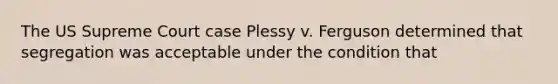 The US Supreme Court case Plessy v. Ferguson determined that segregation was acceptable under the condition that