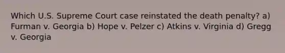 Which U.S. Supreme Court case reinstated the death penalty? a) Furman v. Georgia b) Hope v. Pelzer c) Atkins v. Virginia d) Gregg v. Georgia