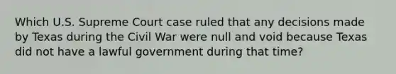 Which U.S. Supreme Court case ruled that any decisions made by Texas during the Civil War were null and void because Texas did not have a lawful government during that time?