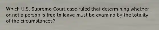 Which U.S. Supreme Court case ruled that determining whether or not a person is free to leave must be examind by the totality of the circumstances?