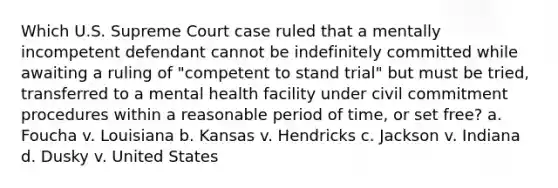 Which U.S. Supreme Court case ruled that a mentally incompetent defendant cannot be indefinitely committed while awaiting a ruling of "competent to stand trial" but must be tried, transferred to a mental health facility under civil commitment procedures within a reasonable period of time, or set free? a. Foucha v. Louisiana b. Kansas v. Hendricks c. Jackson v. Indiana d. Dusky v. United States