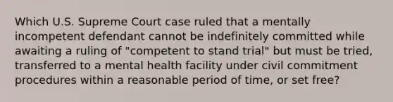 Which U.S. Supreme Court case ruled that a mentally incompetent defendant cannot be indefinitely committed while awaiting a ruling of "competent to stand trial" but must be tried, transferred to a mental health facility under civil commitment procedures within a reasonable period of time, or set free?