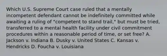 Which U.S. Supreme Court case ruled that a mentally incompetent defendant cannot be indefinitely committed while awaiting a ruling of "competent to stand trail," but must be tried, transferred to a mental health facility under civil commitment procedures within a reasonable period of time, or set free? A. Jackson v. Indiana B. Dusky v. United States C. Kansas v. Hendricks D. Foucha v. Louisiana