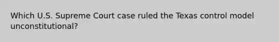 Which U.S. Supreme Court case ruled the Texas control model unconstitutional?