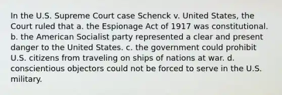 In the U.S. Supreme Court case Schenck v. United States, the Court ruled that a. the Espionage Act of 1917 was constitutional. b. the American Socialist party represented a clear and present danger to the United States. c. the government could prohibit U.S. citizens from traveling on ships of nations at war. d. conscientious objectors could not be forced to serve in the U.S. military.