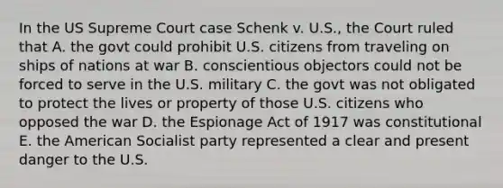 In the US Supreme Court case Schenk v. U.S., the Court ruled that A. the govt could prohibit U.S. citizens from traveling on ships of nations at war B. conscientious objectors could not be forced to serve in the U.S. military C. the govt was not obligated to protect the lives or property of those U.S. citizens who opposed the war D. the Espionage Act of 1917 was constitutional E. the American Socialist party represented a clear and present danger to the U.S.