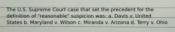 The U.S. Supreme Court case that set the precedent for the definition of "reasonable" suspicion was: a. Davis v. United States b. Maryland v. Wilson c. Miranda v. Arizona d. Terry v. Ohio