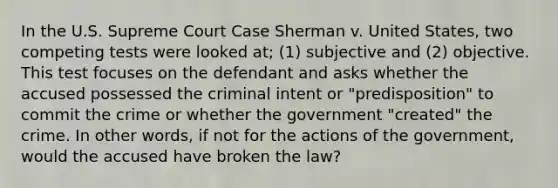 In the U.S. Supreme Court Case Sherman v. United States, two competing tests were looked at; (1) subjective and (2) objective. This test focuses on the defendant and asks whether the accused possessed the criminal intent or "predisposition" to commit the crime or whether the government "created" the crime. In other words, if not for the actions of the government, would the accused have broken the law?