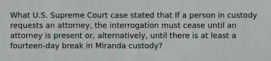 What U.S. Supreme Court case stated that If a person in custody requests an attorney, the interrogation must cease until an attorney is present or, alternatively, until there is at least a fourteen-day break in Miranda custody?