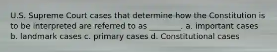 U.S. Supreme Court cases that determine how the Constitution is to be interpreted are referred to as ________. a. important cases b. landmark cases c. primary cases d. Constitutional cases