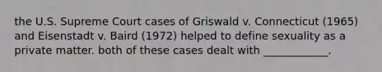 the U.S. Supreme Court cases of Griswald v. Connecticut (1965) and Eisenstadt v. Baird (1972) helped to define sexuality as a private matter. both of these cases dealt with ____________.