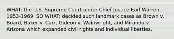 WHAT: the U.S. Supreme Court under Chief Justice Earl Warren, 1953-1969. SO WHAT: decided such landmark cases as Brown v. Board, Baker v. Carr, Gideon v. Wainwright, and Miranda v. Arizona which expanded civil rights and individual liberties.