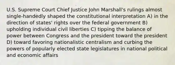 U.S. Supreme Court Chief Justice John Marshall's rulings almost single-handedly shaped the constitutional interpretation A) in the direction of states' rights over the federal government B) upholding individual civil liberties C) tipping the balance of power between Congress and the president toward the president D) toward favoring nationalistic centralism and curbing the powers of popularly elected state legislatures in national political and economic affairs