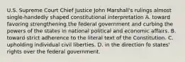 U.S. Supreme Court Chief Justice John Marshall's rulings almost single-handedly shaped constitutional interpretation A. toward favoring strengthening the federal government and curbing the powers of the states in national political and economic affairs. B. toward strict adherence to the literal text of the Constitution. C. upholding individual civil liberties. D. in the direction fo states' rights over the federal government.