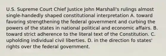 U.S. Supreme Court Chief Justice John Marshall's rulings almost single-handedly shaped constitutional interpretation A. toward favoring strengthening the federal government and curbing the powers of the states in national political and economic affairs. B. toward strict adherence to the literal text of the Constitution. C. upholding individual civil liberties. D. in the direction fo states' rights over the federal government.