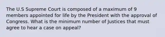 The U.S Supreme Court is composed of a maximum of 9 members appointed for life by the President with the approval of Congress. What is the minimum number of Justices that must agree to hear a case on appeal?