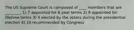 The US Supreme Court is composed of ____ members that are ________. 1) 7 appointed for 8 year terms 2) 9 appointed for lifetime terms 3) 9 elected by the voters during the presidential election 4) 10 recommended by Congress