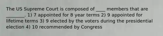 The US Supreme Court is composed of ____ members that are ________. 1) 7 appointed for 8 year terms 2) 9 appointed for lifetime terms 3) 9 elected by the voters during the presidential election 4) 10 recommended by Congress