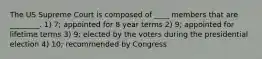 The US Supreme Court is composed of ____ members that are ________. 1) 7; appointed for 8 year terms 2) 9; appointed for lifetime terms 3) 9; elected by the voters during the presidential election 4) 10; recommended by Congress