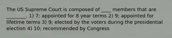 The US Supreme Court is composed of ____ members that are ________. 1) 7; appointed for 8 year terms 2) 9; appointed for lifetime terms 3) 9; elected by the voters during the presidential election 4) 10; recommended by Congress