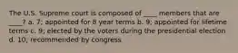 The U.S. Supreme court is composed of ____ members that are ____? a. 7; appointed for 8 year terms b. 9; appointed for lifetime terms c. 9; elected by the voters during the presidential election d. 10; recommended by congress