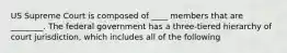 US Supreme Court is composed of ____ members that are ________. The federal government has a three-tiered hierarchy of court jurisdiction, which includes all of the following