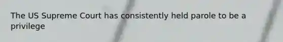 The US Supreme Court has consistently held parole to be a privilege