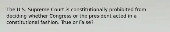 The U.S. Supreme Court is constitutionally prohibited from deciding whether Congress or the president acted in a constitutional fashion. True or False?