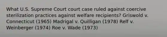 What U.S. Supreme Court court case ruled against coercive sterilization practices against welfare recipients? Griswold v. Connecticut (1965) Madrigal v. Quilligan (1978) Relf v. Weinberger (1974) Roe v. Wade (1973)