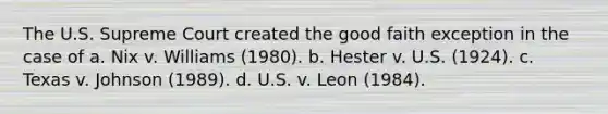 The U.S. Supreme Court created the good faith exception in the case of a. ​Nix v. Williams (1980). b. ​Hester v. U.S. (1924). c. ​Texas v. Johnson (1989). d. ​U.S. v. Leon (1984).