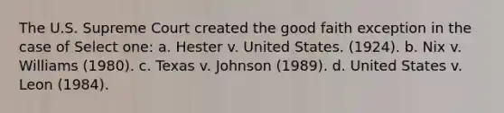 The U.S. Supreme Court created the good faith exception in the case of Select one: a. Hester v. United States. (1924). b. Nix v. Williams (1980). c. Texas v. Johnson (1989). d. United States v. Leon (1984).