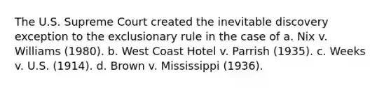 The U.S. Supreme Court created the inevitable discovery exception to the exclusionary rule in the case of a. ​Nix v. Williams (1980). b. ​West Coast Hotel v. Parrish (1935). c. ​Weeks v. U.S. (1914). d. ​Brown v. Mississippi (1936).