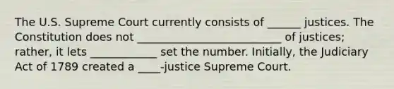 The U.S. Supreme Court currently consists of ______ justices. The Constitution does not __________________________ of justices; rather, it lets ____________ set the number. Initially, the Judiciary Act of 1789 created a ____-justice Supreme Court.