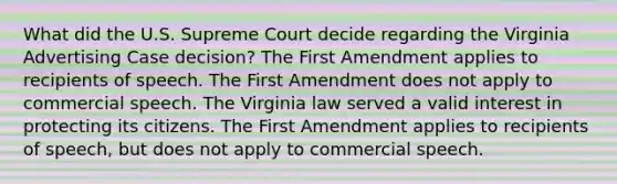 What did the U.S. Supreme Court decide regarding the Virginia Advertising Case decision? The First Amendment applies to recipients of speech. The First Amendment does not apply to commercial speech. The Virginia law served a valid interest in protecting its citizens. The First Amendment applies to recipients of speech, but does not apply to commercial speech.