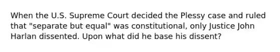 When the U.S. Supreme Court decided the Plessy case and ruled that "separate but equal" was constitutional, only Justice John Harlan dissented. Upon what did he base his dissent?