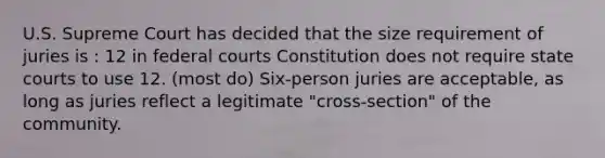 U.S. Supreme Court has decided that the size requirement of juries is : 12 in federal courts Constitution does not require state courts to use 12. (most do) Six-person juries are acceptable, as long as juries reflect a legitimate "cross-section" of the community.