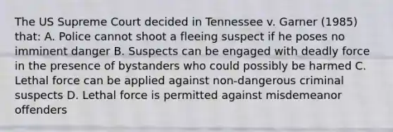 The US Supreme Court decided in Tennessee v. Garner (1985) that: A. Police cannot shoot a fleeing suspect if he poses no imminent danger B. Suspects can be engaged with deadly force in the presence of bystanders who could possibly be harmed C. Lethal force can be applied against non-dangerous criminal suspects D. Lethal force is permitted against misdemeanor offenders