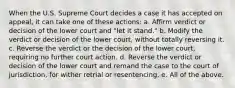 When the U.S. Supreme Court decides a case it has accepted on appeal, it can take one of these actions: a. Affirm verdict or decision of the lower court and "let it stand." b. Modify the verdict or decision of the lower court, without totally reversing it. c. Reverse the verdict or the decision of the lower court, requiring no further court action. d. Reverse the verdict or decision of the lower court and remand the case to the court of jurisdiction, for wither retrial or resentencing. e. All of the above.