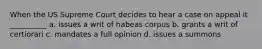 When the US Supreme Court decides to hear a case on appeal it __________ a. issues a writ of habeas corpus b. grants a writ of certiorari c. mandates a full opinion d. issues a summons