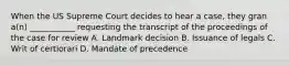 When the US Supreme Court decides to hear a case, they gran a(n) ___________ requesting the transcript of the proceedings of the case for review A. Landmark decision B. Issuance of legals C. Writ of certiorari D. Mandate of precedence