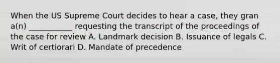 When the US Supreme Court decides to hear a case, they gran a(n) ___________ requesting the transcript of the proceedings of the case for review A. Landmark decision B. Issuance of legals C. Writ of certiorari D. Mandate of precedence