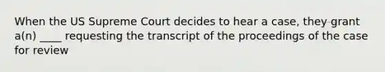 When the US Supreme Court decides to hear a case, they grant a(n) ____ requesting the transcript of the proceedings of the case for review