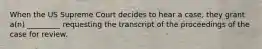 When the US Supreme Court decides to hear a case, they grant a(n) _________ requesting the transcript of the proceedings of the case for review.