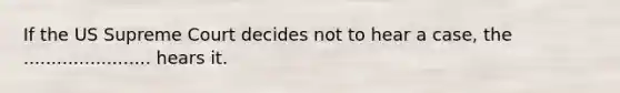 If the US Supreme Court decides not to hear a case, the ....................... hears it.