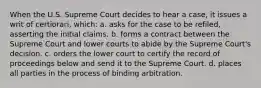 When the U.S. Supreme Court decides to hear a case, it issues a writ of certiorari, which: a. asks for the case to be refiled, asserting the initial claims. b. forms a contract between the Supreme Court and lower courts to abide by the Supreme Court's decision. c. orders the lower court to certify the record of proceedings below and send it to the Supreme Court. d. places all parties in the process of binding arbitration.