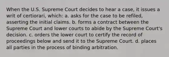 When the U.S. Supreme Court decides to hear a case, it issues a writ of certiorari, which: a. asks for the case to be refiled, asserting the initial claims. b. forms a contract between the Supreme Court and lower courts to abide by the Supreme Court's decision. c. orders the lower court to certify the record of proceedings below and send it to the Supreme Court. d. places all parties in the process of binding arbitration.