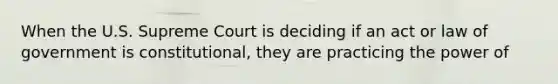 When the U.S. Supreme Court is deciding if an act or law of government is constitutional, they are practicing the power of